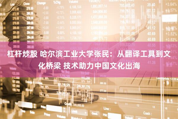 杠杆炒股 哈尔滨工业大学张民：从翻译工具到文化桥梁 技术助力中国文化出海