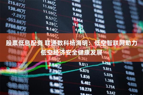 股票低息配资 联通数科杨海明：低空智联网助力低空经济安全健康发展
