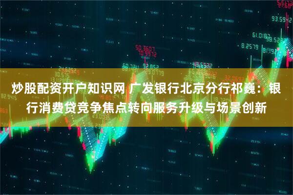 炒股配资开户知识网 广发银行北京分行祁巍：银行消费贷竞争焦点转向服务升级与场景创新