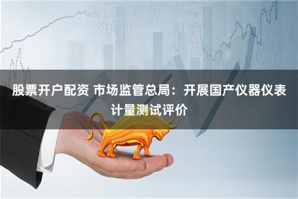 股票开户配资 市场监管总局：开展国产仪器仪表计量测试评价