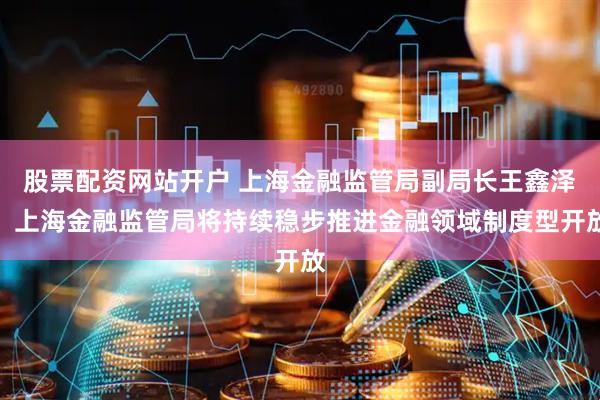股票配资网站开户 上海金融监管局副局长王鑫泽：上海金融监管局将持续稳步推进金融领域制度型开放