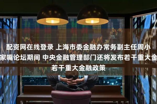 配资网在线登录 上海市委金融办常务副主任周小全：陆家嘴论坛期间 中央金融管理部门还将发布若干重大金融政策