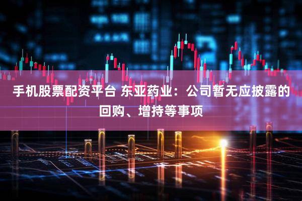 手机股票配资平台 东亚药业：公司暂无应披露的回购、增持等事项