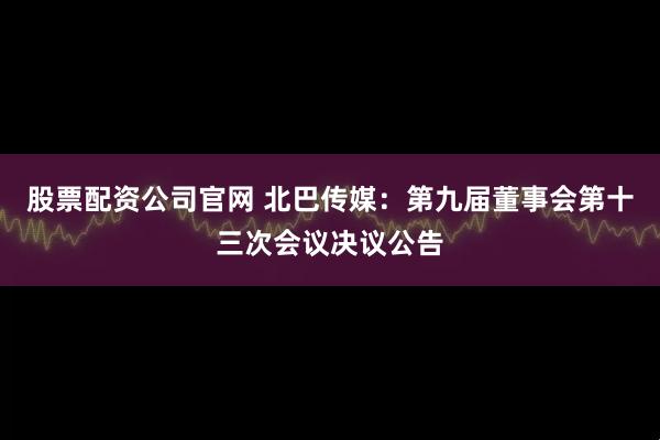 股票配资公司官网 北巴传媒：第九届董事会第十三次会议决议公告