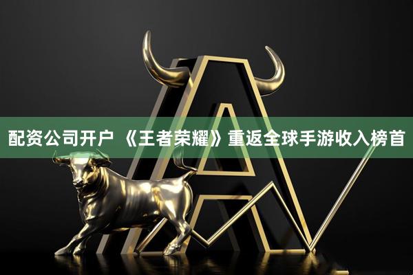 配资公司开户 《王者荣耀》重返全球手游收入榜首
