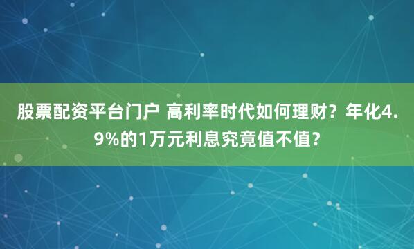 股票配资平台门户 高利率时代如何理财？年化4.9%的1万元利息究竟值不值？