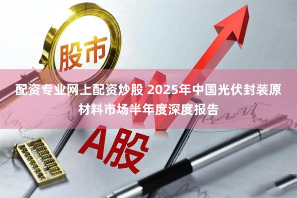 配资专业网上配资炒股 2025年中国光伏封装原材料市场半年度深度报告