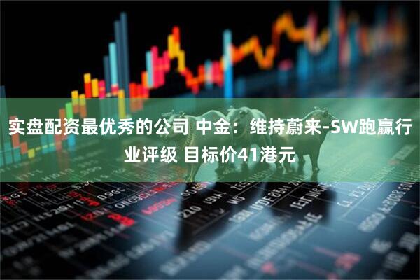 实盘配资最优秀的公司 中金：维持蔚来-SW跑赢行业评级 目标价41港元