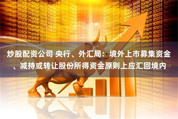 炒股配资公司 央行、外汇局：境外上市募集资金、减持或转让股份所得资金原则上应汇回境内