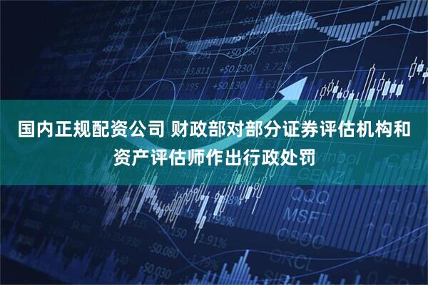 国内正规配资公司 财政部对部分证券评估机构和资产评估师作出行政处罚