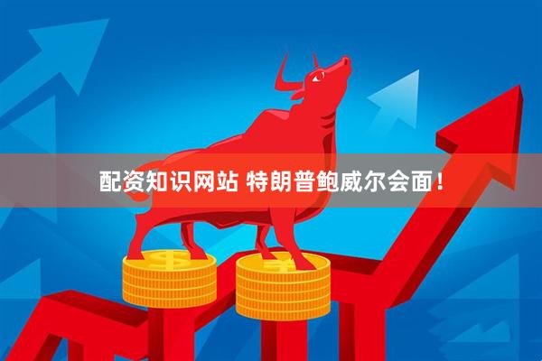 配资知识网站 特朗普鲍威尔会面！