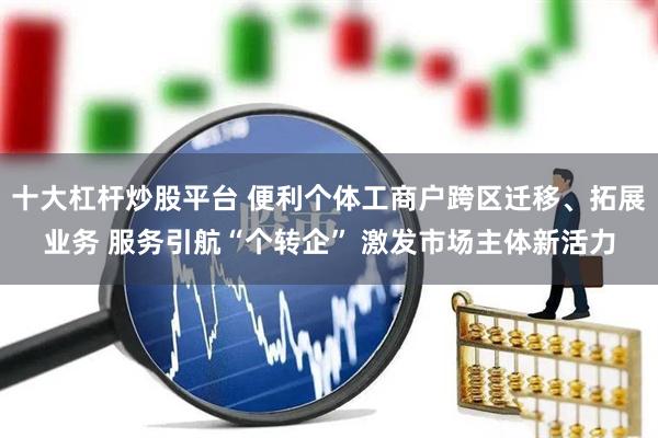 十大杠杆炒股平台 便利个体工商户跨区迁移、拓展业务 服务引航“个转企” 激发市场主体新活力