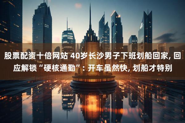 股票配资十倍网站 40岁长沙男子下班划船回家, 回应解锁“硬核通勤”: 开车虽然快, 划船才特别