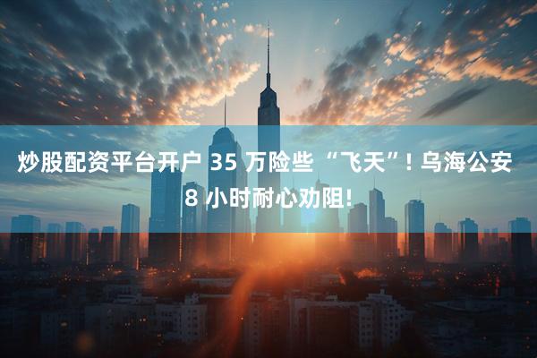 炒股配资平台开户 35 万险些 “飞天”! 乌海公安 8 小时耐心劝阻!