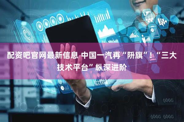 配资吧官网最新信息 中国一汽再“阩旗”! “三大技术平台”纵深进阶