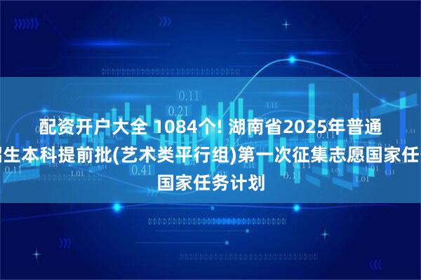配资开户大全 1084个! 湖南省2025年普通高校招生本科提前批(艺术类平行组)第一次征集志愿国家任务计划