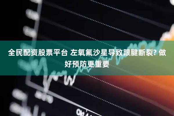 全民配资股票平台 左氧氟沙星导致跟腱断裂? 做好预防更重要