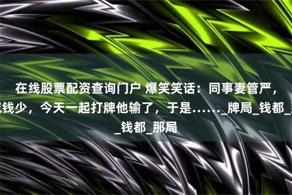 在线股票配资查询门户 爆笑笑话：同事妻管严，零花钱少，今天一起打牌他输了，于是……_牌局_钱都_那局