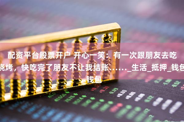 配资平台股票开户 开心一笑：有一次跟朋友去吃烧烤，快吃完了朋友不让我结账……_生活_抵押_钱包