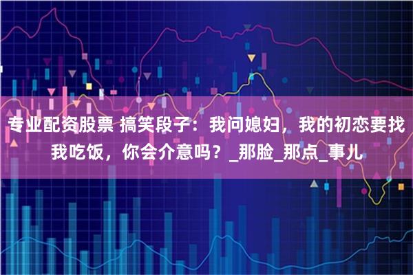 专业配资股票 搞笑段子：我问媳妇，我的初恋要找我吃饭，你会介意吗？_那脸_那点_事儿