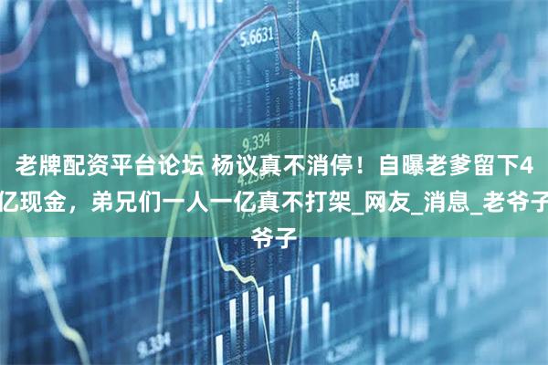老牌配资平台论坛 杨议真不消停！自曝老爹留下4亿现金，弟兄们一人一亿真不打架_网友_消息_老爷子