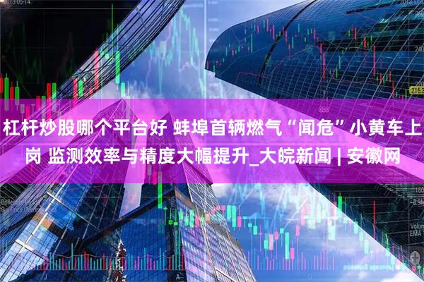 杠杆炒股哪个平台好 蚌埠首辆燃气“闻危”小黄车上岗 监测效率与精度大幅提升_大皖新闻 | 安徽网