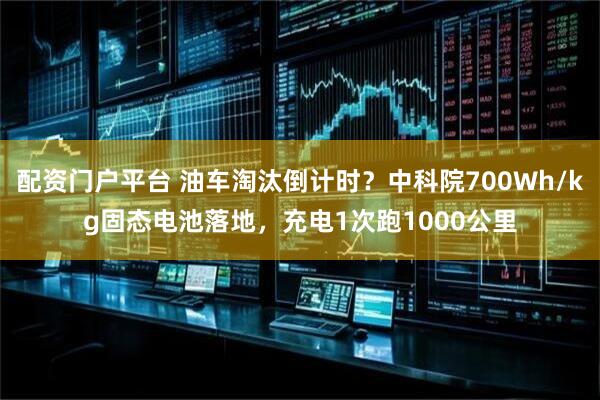 配资门户平台 油车淘汰倒计时？中科院700Wh/kg固态电池落地，充电1次跑1000公里