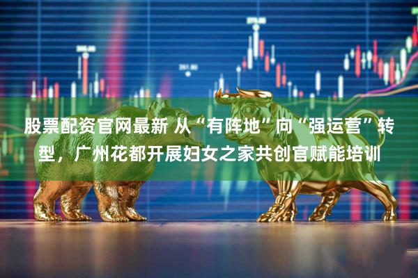 股票配资官网最新 从“有阵地”向“强运营”转型，广州花都开展妇女之家共创官赋能培训