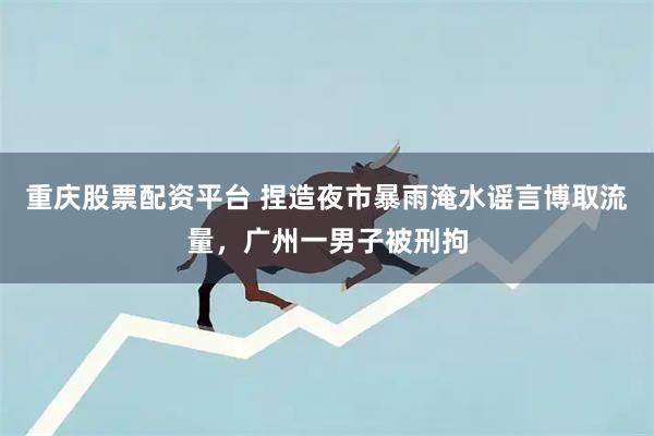 重庆股票配资平台 捏造夜市暴雨淹水谣言博取流量，广州一男子被刑拘