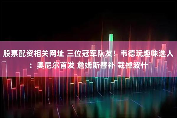 股票配资相关网址 三位冠军队友!韦德玩趣味选人:奥尼尔首发 詹姆斯替补 裁掉波什