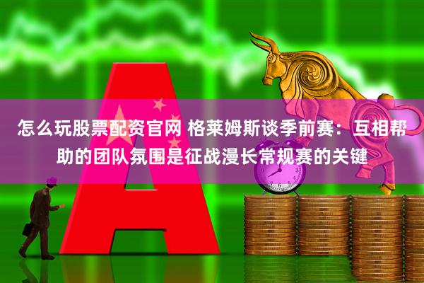 怎么玩股票配资官网 格莱姆斯谈季前赛：互相帮助的团队氛围是征战漫长常规赛的关键